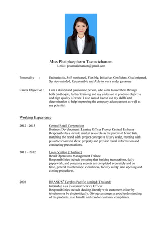 Miss Phatphasphorn Taensricharoen 
E-mail: p.taensricharoen@gmail.com 
Personality : Enthusiastic, Self-motivated, Flexible, Initiative, Confident, Goal oriented, 
Service–minded, Responsible and Able to work under pressure 
Career Objective : I am a skilled and passionate person, who aims to use them through both on-the-job, further training and my endeavor to produce objective and high quality of work. I also would like to use my skills and determination to help improving the company advancement as well as my potential. 
Working Experience 
2012 - 2013 Central Retail Corporation 
Business Development: Leasing Officer Project Central Embassy 
Responsibilities include market research on the potential brand lists, matching the brand with project concept in luxury scale, meeting with possible tenants to show property and provide rental information and conducting presentations. 
2011 – 2012 Louis Vuitton (Thailand) 
Retail Operations Management Trainee 
Responsibilities include ensuring that banking transactions, daily paperwork, and company reports are completed accurately and on time, general maintenance, cleanliness, facility safety, and opening and closing procedures. 
2008 BRAND'S® Cerebos Pacific Limited (Thailand) 
Internship as a Customer Service Officer 
Responsibilities include dealing directly with customers either by telephone or by electronically. Giving customers a good understanding of the products, also handle and resolve customer complaints. 
 