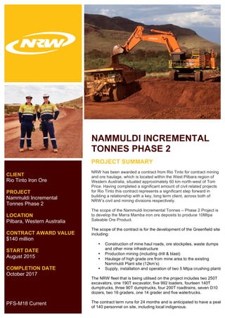  
	
  
CLIENT
Rio Tinto Iron Ore
PROJECT
Nammuldi Incremental
Tonnes Phase 2
LOCATION
Pilbara, Western Australia
CONTRACT AWARD VALUE
$140 million
START DATE
August 2015
COMPLETION DATE
October 2017
PFS-M18 Current
NAMMULDI INCREMENTAL
TONNES PHASE 2
	
  PROJECT SUMMARY
NRW has been awarded a contract from Rio Tinto for contract mining
and ore haulage, which is located within the West Pilbara region of
Western Australia, situated approximately 60 km north-west of Tom
Price. Having completed a significant amount of civil related projects
for Rio Tinto this contract represents a significant step forward in
building a relationship with a key, long term client, across both of
NRW’s civil and mining divisions respectively.
The scope of the Nammuldi Incremental Tonnes – Phase 2 Project is
to develop the Marra Mamba iron ore deposits to produce 10Mtpa
Saleable Ore Product.
The scope of the contract is for the development of the Greenfield site
including:
• Construction of mine haul roads, ore stockpiles, waste dumps
and other mine infrastructure
• Production mining (including drill & blast)
• Haulage of high grade ore from mine area to the existing
Nammuldi Plant site (12km’s)
• Supply, installation and operation of two 5 Mtpa crushing plants
The NRW fleet that is being utilised on the project includes two 250T
excavators, one 190T excavator, five 992 loaders, fourteen 140T
dumptrucks, three 90T dumptrucks, four 200T roadtrains, seven D10
dozers, two 16 graders, one 14 grader and five watertrucks.
The contract term runs for 24 months and is anticipated to have a peak
of 140 personnel on site, including local indigenous.
 