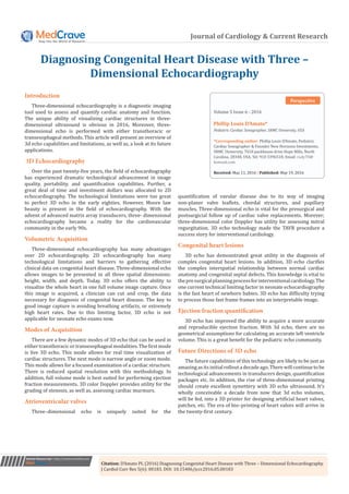 Journal of Cardiology & Current Research
Diagnosing Congenital Heart Disease with Three –
Dimensional Echocardiography
Submit Manuscript | http://medcraveonline.com
Volume 5 Issue 6 - 2016
Pediatric Cardiac Sonographer, SRMC University, USA
*Corresponding author: Phillip Louis D’Amato, Pediatric
Cardiac Sonographer & Founder New Horizons Investments,
SRMC University, 7018 packhouse drive Hope Mills, North
Carolina, 28348, USA, Tel: 910 3396518; Email:
Received: May 11, 2016 | Published: May 19, 2016
Perspective
echocardiography. The technological limitations were too great
to perfect 3D echo in the early eighties. However, Moore law
beauty is present in the field of echocardiography. With the
advent of advanced matrix array transducers, three- dimensional
echocardiography became a reality for the cardiovascular
community in the early 90s.
Volumetric Acquisition
Three-dimensional echocardiography has many advantages
over 2D echocardiography. 2D echocardiography has many
technological limitations and barriers to gathering effective
clinical data on congenital heart disease. Three-dimensional echo
allows images to be presented in all three spatial dimensions:
height, width, and depth. Today, 3D echo offers the ability to
visualize the whole heart in one full volume image capture. Once
this image is acquired, a clinician can cut and crop, the data
necessary for diagnosis of congenital heart disease. The key to
good image capture is avoiding breathing artifacts, or extremely
high heart rates. Due to this limiting factor, 3D echo is not
applicable for neonate echo exams now.
Modes of Acquisition
There are a few dynamic modes of 3D echo that can be used in
either transthoracic or transesophageal modalities. The first mode
is live 3D echo. This mode allows for real time visualization of
cardiac structures. The next mode is narrow angle or zoom mode.
This mode allows for a focused examination of a cardiac structure.
There is reduced spatial resolution with this methodology. In
addition, full volume mode is best suited for performing ejection
fraction measurements. 3D color Doppler provides utility for the
grading of stenosis, as well as, assessing cardiac murmurs.
Atrioventricular valves
Three–dimensional echo is uniquely suited for the
quantification of vavular disease due to its way of imaging
non-planer valve leaflets, chordal structures, and papillary
muscles. Three-dimensional echo is vital for the presurgical and
postsurgicial follow up of cardiac valve replacements. Morever;
three-dimensional color Doppler has utility for assessing mitral
regurgitation. 3D echo technology made the TAVR procedure a
success story for interventional cardiology.
Congenital heart lesions
3D echo has demonstrated great utility in the diagnosis of
complex congenital heart lesions. In addition, 3D echo clarifies
the complex interspatial relationship between normal cardiac
anatomy and congenital septal defects. This knowledge is vital to
thepresurgicalplanningprocessforinterventionalcardiology.The
one current technical limiting factor in neonate echocardiography
is the fast heart of newborn babies. 3D echo has difficulty trying
to process those fast frame frames into an interpretable image.
Ejection fraction quantification
3D echo has improved the ability to acquire a more accurate
and reproducible ejection fraction. With 3d echo, there are no
geometrical assumptions for calculating an accurate left ventricle
volume. This is a great benefit for the pediatric echo community.
Future Directions of 3D echo
The future capabilities of this technology are likely to be just as
amazing as its initial rollout a decade ago. There will continue to be
technological advancements in transducers design, quantification
packages etc. In addition, the rise of three-dimensional printing
should create excellent symettery with 3D echo ultrasound. It’s
wholly conceivable a decade from now that 3d echo volumes,
will be fed, into a 3D printer for designing artificial heart valves,
patches, etc. The era of bio–printing of heart valves will arrive in
the twenty-first century.
Introduction
Three-dimensional echocardiography is a diagnostic imaging
tool used to assess and quantify cardiac anatomy and function.
The unique ability of visualizing cardiac structures in three-
dimensional ultrasound is obvious in 2016. Moreover, three-
dimensional echo is performed with either transthoracic or
transesophageal methods. This article will present an overview of
3d echo capabilities and limitations, as well as, a look at its future
applications.
3D Echocardiography
Over the past twenty-five years, the field of echocardiography
has experienced dramatic technological advancement in image
quality, portability, and quantification capabilities. Further, a
great deal of time and investment dollars was allocated to 2D
Citation: D’Amato PL (2016) Diagnosing Congenital Heart Disease with Three – Dimensional Echocardiography.
J Cardiol Curr Res 5(6): 00183. DOI: 10.15406/jccr.2016.05.00183
 