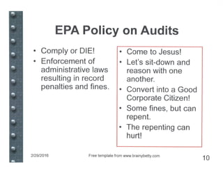 EPA Policy on Audits
• Comply or DIEI
• Enforcement of
administrative laws
resulting in record
penalties and fines.
• Come to Jesusl
• Let's sit-down and
reason with one
another.
• Convert into a Good
Corporate Citizenl
• Some fines, but can
repent.
• The repenting can
hurtl
2/29/2016 Free template from www.brainybetty.com
10
 
