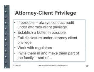 Attorney-Client Privilege
• If possible - always conduct audit
under attorney client privilege.
• Establish a buffer in possible.
• Full disclosure under attorney client
privilege.
• Work with regulators
• Invite them in and make them part of
the family - sort of...
2/29/2016 Free template from www.brainybetty.com
12
 