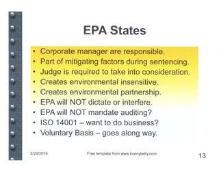 EPA States
• Corporate manager are responsible.
• Part of mitigating factors during sentencing.
• Judge is required to take into consideration.
• Creates environmental insensitive.
• Creates environmental partnership.
• EPA will NOT dictate or interfere.
• EPA will NOT mandate auditing?
• ISO 14001 - want to do business?
• Voluntary Basis - goes along way.
2/29/2016 Free template from www.brainybetty.com
13
 