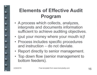 Elements of Effective Audit
Program
• A process which collects, analyzes,
interprets and documents information
sufficient to achieve auditing objectives.
• (put your money where your mouth is)!
• Process includes specific procedures
and instruction - do not deviate.
• Report directly to senior management.
• Top down flow (senior management to
bottom feeders).
2/29/2016 Free template from www.brainybetty.com
16
 