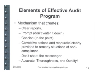 Elements of Effective Audit
Program
• Mechanism that creates:
- Clear reports.
- Prompt (don't water it down)
- Concise (to the point)
- Corrective actions and resources clearly
provided to remedy situations of non-
compliance.
- Don't shoot the messenger!
- Accurate, Thoroughness, and Quality!
2/29/2016 Free template from www.brainybeUy.com
17
 