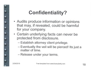 Confidentiality?
• Audits produce information or opinions
that may, if revealed, could be harmful
for your company.
• Certain underlying facts can never be
protected from disclosure.
- Establish attorney client privilege.
- Eventually the veil will be pierced! Its just a
matter of time.
- Release under your terms.
2/29/2016 Free template from www.brainybeUy.com
18
 