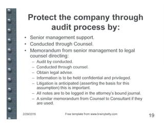 Protect the company through
audit process by:
• Senior management support.
• Conducted through Counsel.
• Memorandum from senior management to legal
counsel directing:
- Audit by conducted.
- Conducted through counsel.
- Obtain legal advise.
- Information is to be held confidential and privileged.
- Litigation is anticipated (asserting the basis for this
assumption) this is important.
- All notes are to be logged in the attorney's bound journal.
- A similar memorandum from Counsel to Consultant if they
are used.
2/29/2016 Free template from www.brainybetty.com
19
 