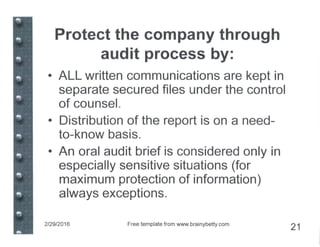 Protect the company through
audit process by:
• ALL written communications are kept in
separate secured files under the control
of counsel.
• Distribution of the report is on a need-
to-know basis.
• An oral audit brief is considered only in
especially sensitive situations (for
maximum protection of information)
always exceptions.
2/29/2016 Free template from www.brainybetty.com
21
 