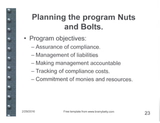 Planning the program Nuts
and Bolts.
• Program objectives:
- Assurance of compliance.
- Management of liabilities
- Making management accountable
- Tracking of compliance costs.
- Commitment of monies and resources.
2/29/2016 Free template from www.brainybetty.com
23
 