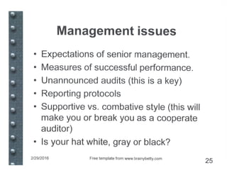 Management issues
• Expectations of senior management.
• Measures of successful performance.
• Unannounced audits (this is a key)
• Reporting protocols
• Supportive vs. combative style (this will
make you or break you as a cooperate
auditor)
• Is your hat white, gray or black?
2/29/2016 Free template from www.brainybetty.com
25
 