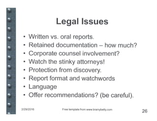 Legal Issues
• Written vs. oral reports.
• Retained documentation - how much?
• Corporate counsel involvement?
• Watch the stinky attorneys!
• Protection from discovery.
• Report format and watchwords
• Language
• Offer recommendations? (be careful).
2/29/2016 Free template from www.brainybetty.com
26
 