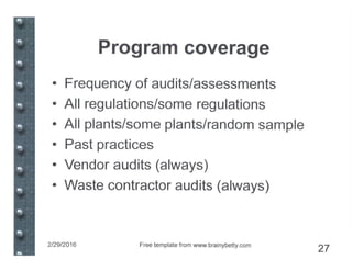 Program coverage
• Frequency of audits/assessments
• All regulations/some regulations
• All plants/some plants/random sample
• Past practices
• Vendor audits (always)
• Waste contractor audits (always)
2/29/2016 Free template from www.brainybeUy.com
27
 
