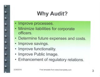Why Audit?
• Improve processes.
• Minimize liabilities for corporate
officers.
• Determine future expenses and costs.
• Improve savings.
• Improve functionality.
• Improve Public Image.
• Enhancement of regulatory relations.
2/29/2016 Free template from www.brainybetty.com
3
 