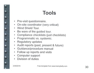Tools
• Pre-visit questionnaire.
• On-site coordinator (very critical)
• Wind Shield Tour.
• Be ware of the guided tour.
• Compliance checklists Uust checklists)
• Programmatic vs. systemic.
• Regulatory updates
• Audit reports (past, present & future)
• Guidance/procedure manual
• Follow up reports and visits
• Computer support
• Division of duties
2/29/2016 Free template from www.brainybetty.com
30
 
