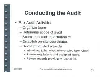 Conducting the Audit
• Pre-Audit Activities
- Organize team
- Determine scope of audit
- Submit pre-audit questionnaire
- Establish on-site coordinator.
- Develop detailed agenda
• Interviews (who, what, where, why, how, when)
• Review regulations and assigned leads.
• Review records previously requested.
2/29/2016 Free template from www.brainybetty.com
31
 