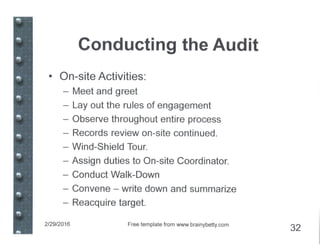 Conducting the Audit
• On-site Activities:
- Meet and greet
- Layout the rules of engagement
- Observe throughout entire process
- Records review on-site continued.
- Wind-Shield Tour.
- Assign duties to On-site Coordinator.
- Conduct Walk-Down
- Convene - write down and summarize
- Reacquire target.
2/29/2016 Free template from www.brainybetty.com
32
 