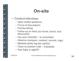 On-site
• Conduct interviews:
- Open ended questions.
- Focus on key-players.
- Pull-the-String
- Follow-up on what you found, heard, and
discovered.
- Use your checklist - to remember!
- Observe (compare, contract, records, logs)
- Maintain photo log (be careful)
- Close on positive note - if possible.
- Your baby is ugly!!!!!
2/29/2016 Free template from www.brainybetty.com
34
 