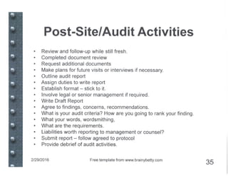 Post-Site/Audit Activities
• Review and follow-up while still fresh.
• Completed document review
• Request additional documents
• Make plans for future visits or interviews if necessary.
• Outline audit report
• Assign duties to write report
• Establish format - stick to it.
• Involve legal or senior management if required.
• Write Draft Report
• Agree to findings, concerns, recommendations.
• What is your audit criteria? How are you going to rank your finding.
• What your words, wordsmithing,
• What are the requirements.
• Liabilities worth reporting to management or counsel?
• Submit report - follow agreed to protocol
• Provide debrief of audit activities.
2/29/2016 Free template from www.brainybetty.com
35
 