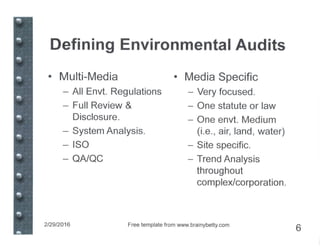 Defining Environmental Audits
• Multi-Media
- All Envt. Regulations
- Full Review &
Disclosure.
- System Analysis.
- ISO
- QA/QC
• Media Specific
- Very focused.
- One statute or law
- One envt. Medium
(i.e., air, land, water)
- Site specific.
- Trend Analysis
throughout
complex/corporation.
2129/2016 Free template from www.brainybetty.com
6
 