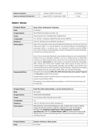 PROJECT DETAILS
Product Name Easy Clinic Enterprise Solution
Role Developer
Organization Novel Medicare solution private. Ltd.
Tools Visual Studio 2012, RedGate SQL Toolbelt 2010
Languages C#, VB.Net , Angularjs, WEB API & SQL Server 2008 R2
Platform .Net 4.5, MS SQL Server 2008 R2, Windows 7
Description Easy Clinic has been a fast growing Medical Software for Doctors & Clinics in
India since 2003. It is the simplest to use clinical software incorporating all
processes within a practice such as electronic medical records (EMR),
Prescription Writing, Drugs Database, Practice Management, Statistical Reports,
Financial accounting and more.
Easy Clinic is extremely flexible & customizable software to suit requirements of
Doctors from any Specialty. Whether you are a Single Doctor, a Multi-User
Practice or a Multi-Location Clinic, Easy Clinic has versions to seamlessly fit in
each setting. Easy Clinic is well suited to Consultant Physicians, Specialists,
OPD Clinics and Clinics with multiple staff. Each aspect of Easy Clinic is
customizable to your requirements, specialty and workflow. Some of the more
important features are Administrative, Clinical, Reports, Statistics and Analysis
and modules such as Inventory, CRM, EMR, LIS, HR and Financials.
Responsibilities Designed and developed EMR, HR, CRM, Membership and Loyalty Program
and Security module of the product.
Implementing product workflow feature as required by various clients as part
product customization effort.
Debugging and troubleshooting the problems in .Net front ends and back end
through SQL.
Project Name Find My Information(http://www.findmyinfo.in)
Role Developer
Organization FindmyInfo International
Tools Visual Studio 2008, MS SQL Server 2005
Languages C#,
Platform .Net 3.5, MS SQL Server 2005, Windows XP
Description Web portal for commercial shopping on web. It deals with an idea of selling
unique ID with the product. Customer uses that id in case of emergency.
Manages the shopping related issue, IVR Integration, Payment
operation etc, With have Admin Panel & CMS for authoring the web portal.
Modules like Customer Data Management, Financial Accounting, Scheduling
and Reporting etc.
Project Name Eastern Railway Web portal
Role Developer
Nishan Systems October 2008 to July 2010 1.10 Years
Aparna carbons Private Ltd August 2007 to September 2008 1 Year
 
