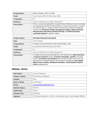 Organization Eastern Railway, GOVT. of India
Tools Visual Studio 2008, MS SQL Server 2005
Languages C#
Platform .Net 3,5, MS SQL Server 2005, Windows XP
Description This is a web portal application to support Eastern Railway various functionality.
The application provides the administrator a runtime environment to maintain
site dynamically (i.e. content, image and other static section) and specially
maintain the Electronic tender management system, News and Event
Management, Document upload & sharing and Public Grievance
redresser System for Eastern railway
Project Name Heritage Insurance web portal
Role Team Member
Organization Heritage Insurance Brokers Private Limited (HIBL), India
Tools Visual Studio 2008, MS SQL Server 2005
Languages C#
Platform .Net 3,5, MS SQL Server 2005, Windows XP
Description Complete insurance portal development ,with features like check insurance
,compare insurance policies, premium calculation, specific user policy
section ,buy policy, pay premium online & administrative back-end web
application to manage the portal. Admin section manages the user details,
News Letter creation, Dashboard statistics , Policy Details creation,
FAQ management etc
PERSONAL DETAILS
Full Name Gaurab Chatterjee
Father’s Name Golok Behari Chatterjee
Gender Male
Date of Birth 07-08-1983
Email gaurabchatterjee@hotmail.com
Marital Status Married
Nationality Indian
Passport No H6703267
Address V30 Gayatri apartment, 3rd floor, Vivakananda Sarani, Garia Kolkata-700084
 