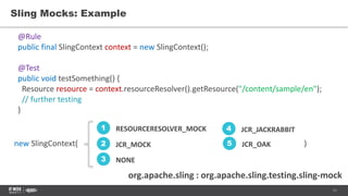 11
Sling Mocks: Example
org.apache.sling : org.apache.sling.testing.sling-mock
@Rule
public final SlingContext context = new SlingContext();
@Test
public void testSomething() {
Resource resource = context.resourceResolver().getResource("/content/sample/en");
// further testing
}
RESOURCERESOLVER_MOCK1
JCR_MOCK2
NONE3
JCR_JACKRABBIT4
JCR_OAK5new SlingContext( )
 