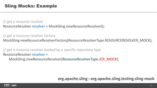 12
Sling Mocks: Example
org.apache.sling : org.apache.sling.testing.sling-mock
// get a resource resolver
ResourceResolver resolver = MockSling.newResourceResolver();
// get a resource resolver factory
MockSling.newResourceResolverFactory(ResourceResolverType.RESOURCERESOLVER_MOCK);
// get a resource resolver backed by a specific repository type
ResourceResolver resolver =
MockSling.newResourceResolver(ResourceResolverType.JCR_MOCK);
 