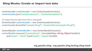 15
Sling Mocks: Create or Import test data
org.apache.sling : org.apache.sling.testing.sling-mock
ContentLoader contentLoader = new ContentLoader(resolver);
contentLoader.json("/sample-data.json", "/content/sample/en");
// Import binary data from file in classpath
ContentLoader contentLoader = new ContentLoader(resolver);
contentLoader.binaryFile("/sample-file.gif", "/content/binary/sample-file.gif");
ContentBuilder contentBuilder = new ContentBuilder(resolver);
contentBuilder.resource("/content/test1", ImmutableMap.<String, Object>builder()
.put("prop1", "value1").put("prop2", "value2").build());
 
