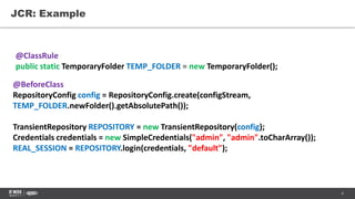 4
JCR: Example
@BeforeClass
RepositoryConfig config = RepositoryConfig.create(configStream,
TEMP_FOLDER.newFolder().getAbsolutePath());
TransientRepository REPOSITORY = new TransientRepository(config);
Credentials credentials = new SimpleCredentials("admin", "admin".toCharArray());
REAL_SESSION = REPOSITORY.login(credentials, "default");
@ClassRule
public static TemporaryFolder TEMP_FOLDER = new TemporaryFolder();
 