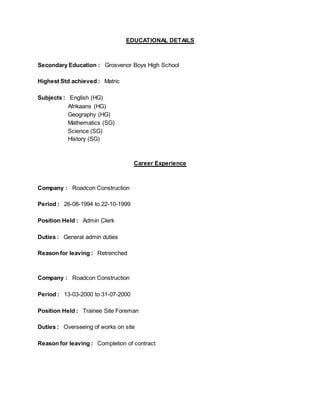 EDUCATIONAL DETAILS
Secondary Education : Grosvenor Boys High School
Highest Std achieved : Matric
Subjects : English (HG)
Afrikaans (HG)
Geography (HG)
Mathematics (SG)
Science (SG)
History (SG)
Career Experience
Company : Roadcon Construction
Period : 26-08-1994 to 22-10-1999
Position Held : Admin Clerk
Duties : General admin duties
Reason for leaving : Retrenched
Company : Roadcon Construction
Period : 13-03-2000 to 31-07-2000
Position Held : Trainee Site Foreman
Duties : Overseeing of works on site
Reason for leaving : Completion of contract
 