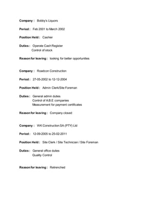 Company : Bobby’s Liquors
Period : Feb 2001 to March 2002
Position Held : Cashier
Duties : Operate Cash Register
Control of stock
Reason for leaving : looking for better opportunities
Company : Roadcon Construction
Period : 27-05-2002 to 12-12-2004
Position Held : Admin Clerk/Site Foreman
Duties : General admin duties
Control of A.B.E companies
Measurement for payment certificates
Reason for leaving : Company closed
Company : WK Construction SA (PTY) Ltd
Period : 12-09-2005 to 25-02-2011
Position Held : Site Clerk / Site Technician / Site Foreman
Duties : General office duties
Quality Control
Reason for leaving : Retrenched
 