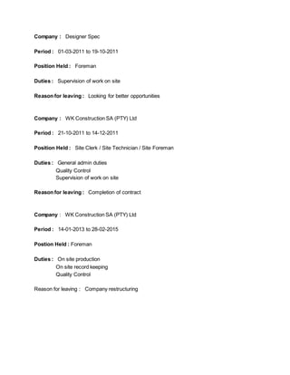 Company : Designer Spec
Period : 01-03-2011 to 19-10-2011
Position Held : Foreman
Duties : Supervision of work on site
Reason for leaving : Looking for better opportunities
Company : WK Construction SA (PTY) Ltd
Period : 21-10-2011 to 14-12-2011
Position Held : Site Clerk / Site Technician / Site Foreman
Duties : General admin duties
Quality Control
Supervision of work on site
Reason for leaving : Completion of contract
Company : WK Construction SA (PTY) Ltd
Period : 14-01-2013 to 28-02-2015
Postion Held : Foreman
Duties : On site production
On site record keeping
Quality Control
Reason for leaving : Company restructuring
 