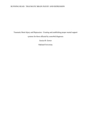 RUNNING HEAD: TRAUMATIC BRAIN INJURY AND DEPRESSION
Traumatic Brain Injury and Depression: Creating and establishing proper mental support
systems for those affected by comorbid diagnoses
Jessica R. Gower
Oakland University
 