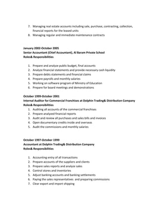 7. Managing real estate accounts including sale, purchase, contracting, collection,
financial reports for the leased units
8. Managing regular and immediate maintenance contracts
January 2002-October 2005
Senior Accountant (Chief Accountant), Al Baram Private School
Roles& Responsibilities
1. Prepare and analyze public budget, final accounts
2. Analyze financial statements and provide necessary cash liquidity
3. Prepare debts statements and financial claims
4. Prepare payrolls and monthly salaries
5. Working on software program of Ministry of Education
6. Prepare for board meetings and demonstrations
October 1999-October 2001
Internal Auditor for Commercial Franchises at Dolphin Trading& Distribution Company
Roles& Responsibilities
1. Auditing all accounts of the commercial franchises
2. Prepare analyzed financial reports
3. Audit and review all purchases and sales bills and invoices
4. Open documentary credits inside and overseas
5. Audit the commissions and monthly salaries
October 1997-October 1999
Accountant at Dolphin Trading& Distribution Company
Roles& Responsibilities
1. Accounting entry of all transactions
2. Prepare accounts of the suppliers and clients
3. Prepare sales reports and analyze sales
4. Control stores and inventories
5. Adjust banking accounts and banking settlements
6. Paying the sales representatives and preparing commissions
7. Clear export and import shipping
 
