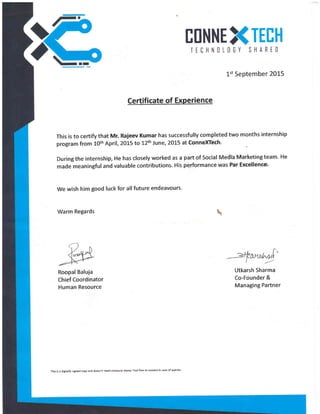 ETINNE TEIH
TEIHNILIEY SHARED
1st September 20L5
Certificate of Experience
This is to certify that Mr. Rajeev Kumar has successfully completed two months internship
program from 10th April, 2015 to 12th June, 2015 at ConneXTech'
During the internship, He has closely worked as a part of Social Medlb Marketing team. He
made meaningful and valuable contributions. His pqrformance was Par Excellencs'
We wish him good luck for allfuture endeavours.
Warm Regards 
Utkarsh Sharma
Co-Founder &
Managing Partner
Roopal Baluja
Chief Coordinator
Human Resource
This is a digitally signed copy and doesn't need company stamp Feel free to contact in 6se of queries
 