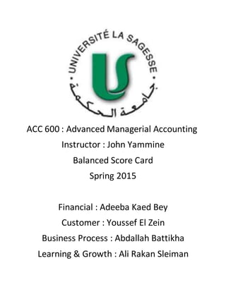 ACC 600 : Advanced Managerial Accounting
Instructor : John Yammine
Balanced Score Card
Spring 2015
Financial : Adeeba Kaed Bey
Customer : Youssef El Zein
Business Process : Abdallah Battikha
Learning & Growth : Ali Rakan Sleiman
 