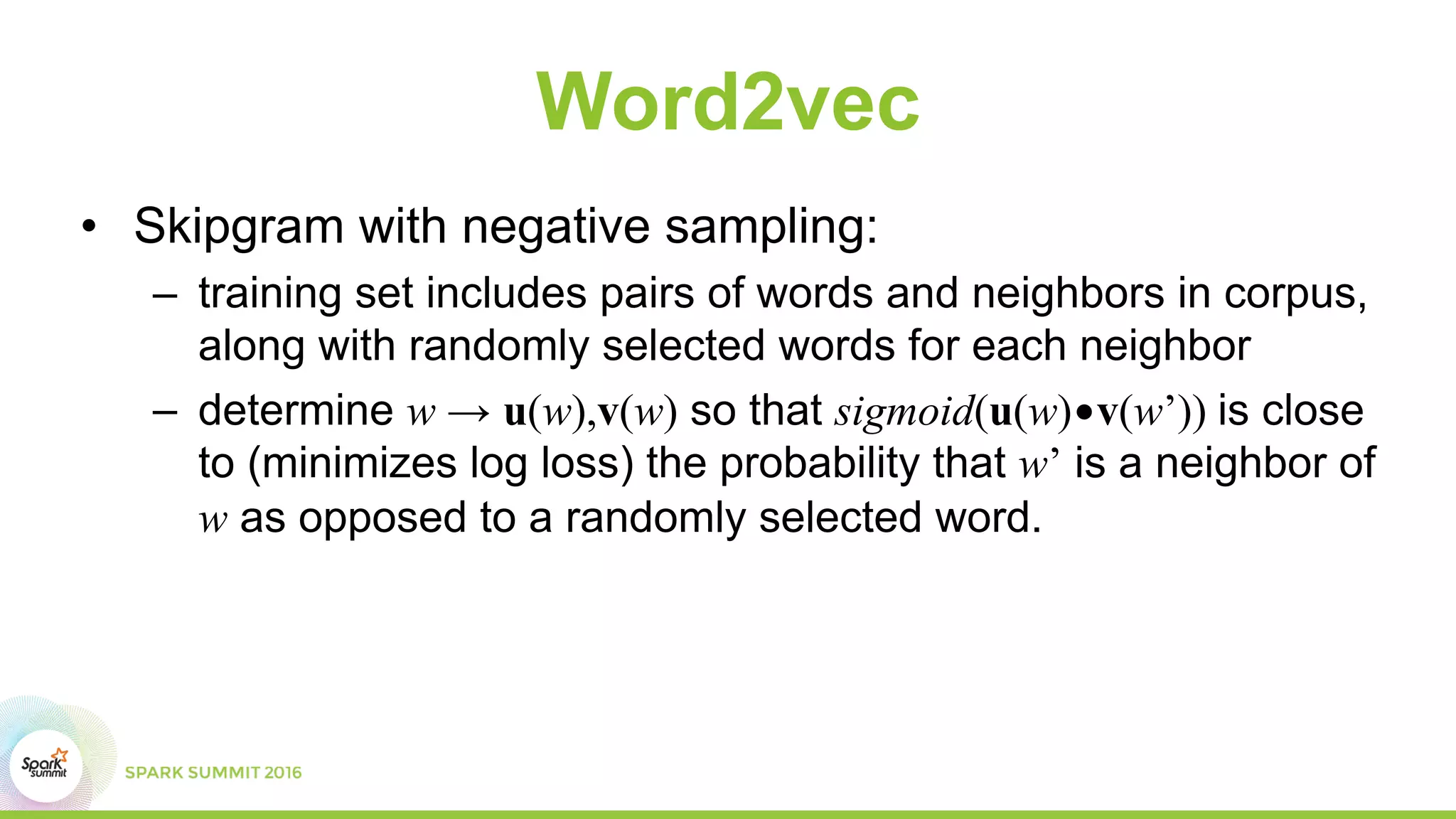 Word2vec
• Skipgram with negative sampling:
– training set includes pairs of words and neighbors in corpus,
along with randomly selected words for each neighbor
– determine w → u(w),v(w) so that sigmoid(u(w)•v(w’)) is close
to (minimizes log loss) the probability that w’ is a neighbor of
w as opposed to a randomly selected word.
 
