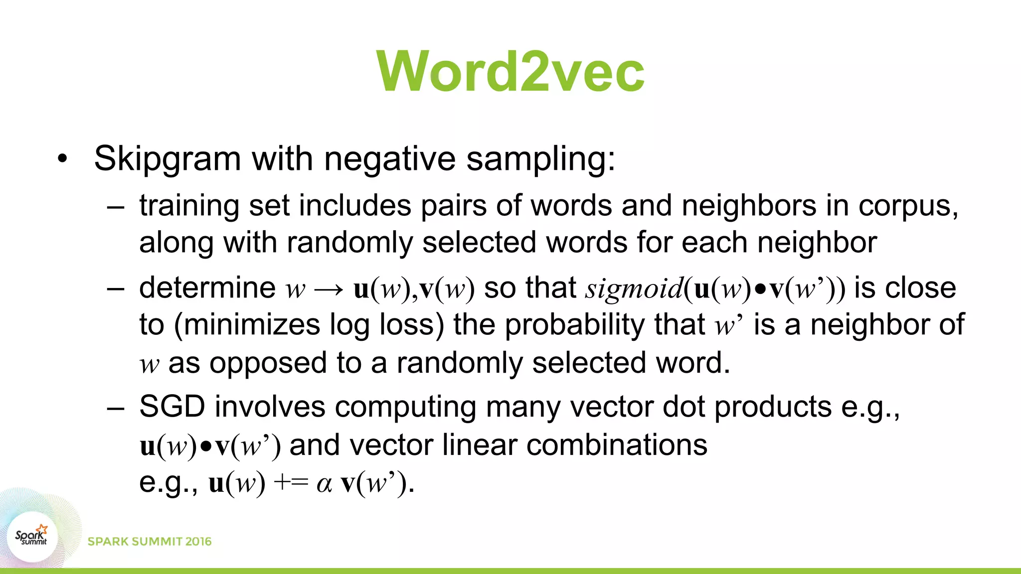 Word2vec
• Skipgram with negative sampling:
– training set includes pairs of words and neighbors in corpus,
along with randomly selected words for each neighbor
– determine w → u(w),v(w) so that sigmoid(u(w)•v(w’)) is close
to (minimizes log loss) the probability that w’ is a neighbor of
w as opposed to a randomly selected word.
– SGD involves computing many vector dot products e.g.,
u(w)•v(w’) and vector linear combinations
e.g., u(w) += α v(w’).
 