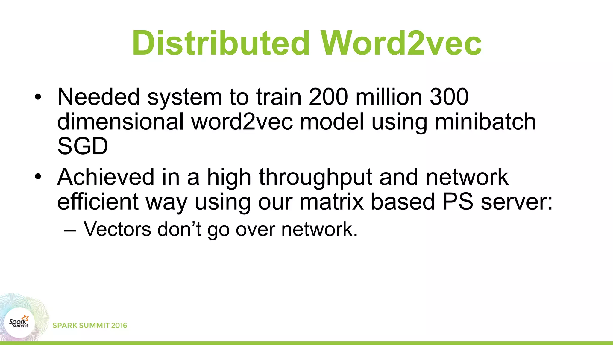 Distributed Word2vec
• Needed system to train 200 million 300
dimensional word2vec model using minibatch
SGD
• Achieved in a high throughput and network
efficient way using our matrix based PS server:
– Vectors don’t go over network.
 