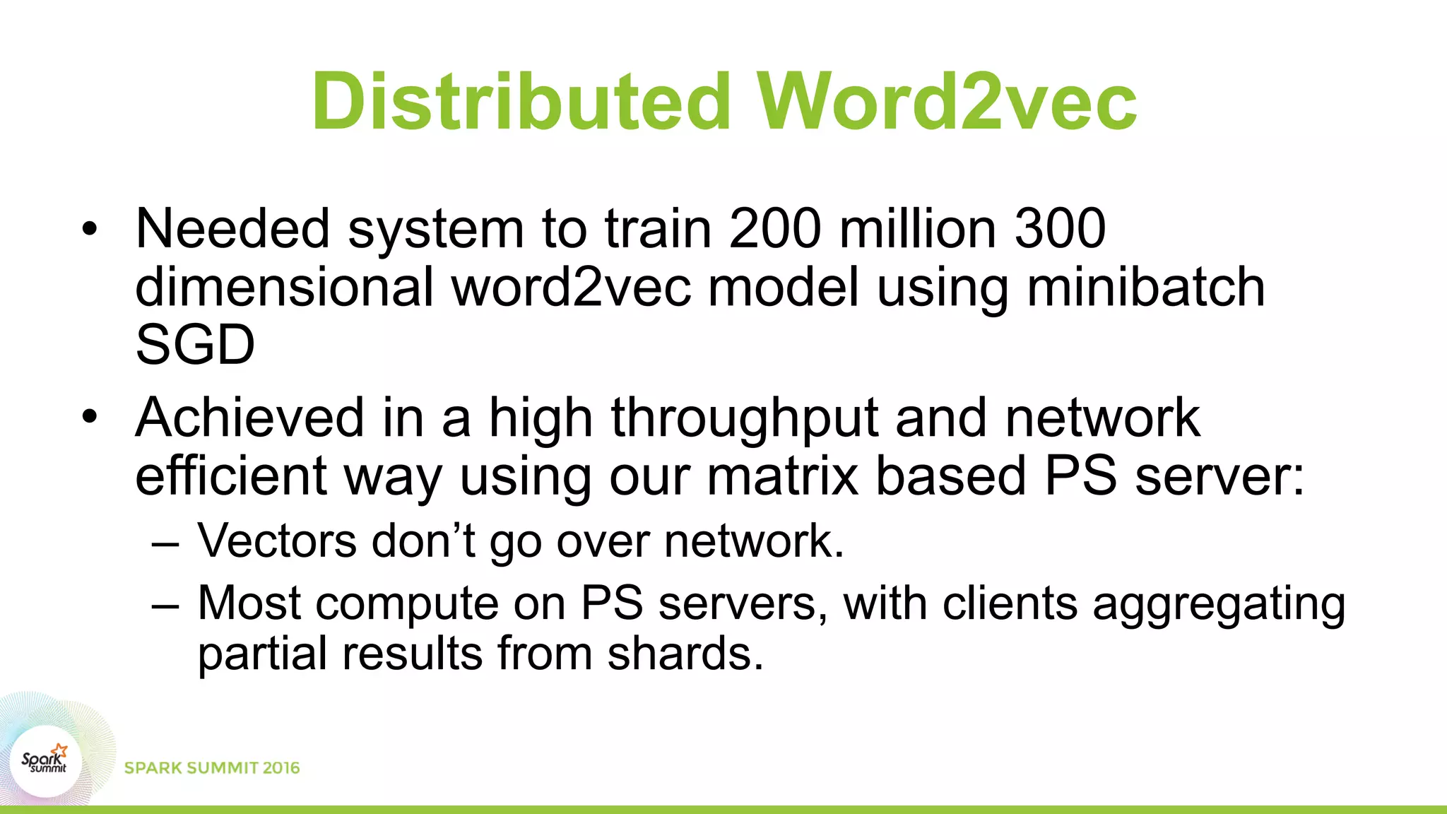Distributed Word2vec
• Needed system to train 200 million 300
dimensional word2vec model using minibatch
SGD
• Achieved in a high throughput and network
efficient way using our matrix based PS server:
– Vectors don’t go over network.
– Most compute on PS servers, with clients aggregating
partial results from shards.
 