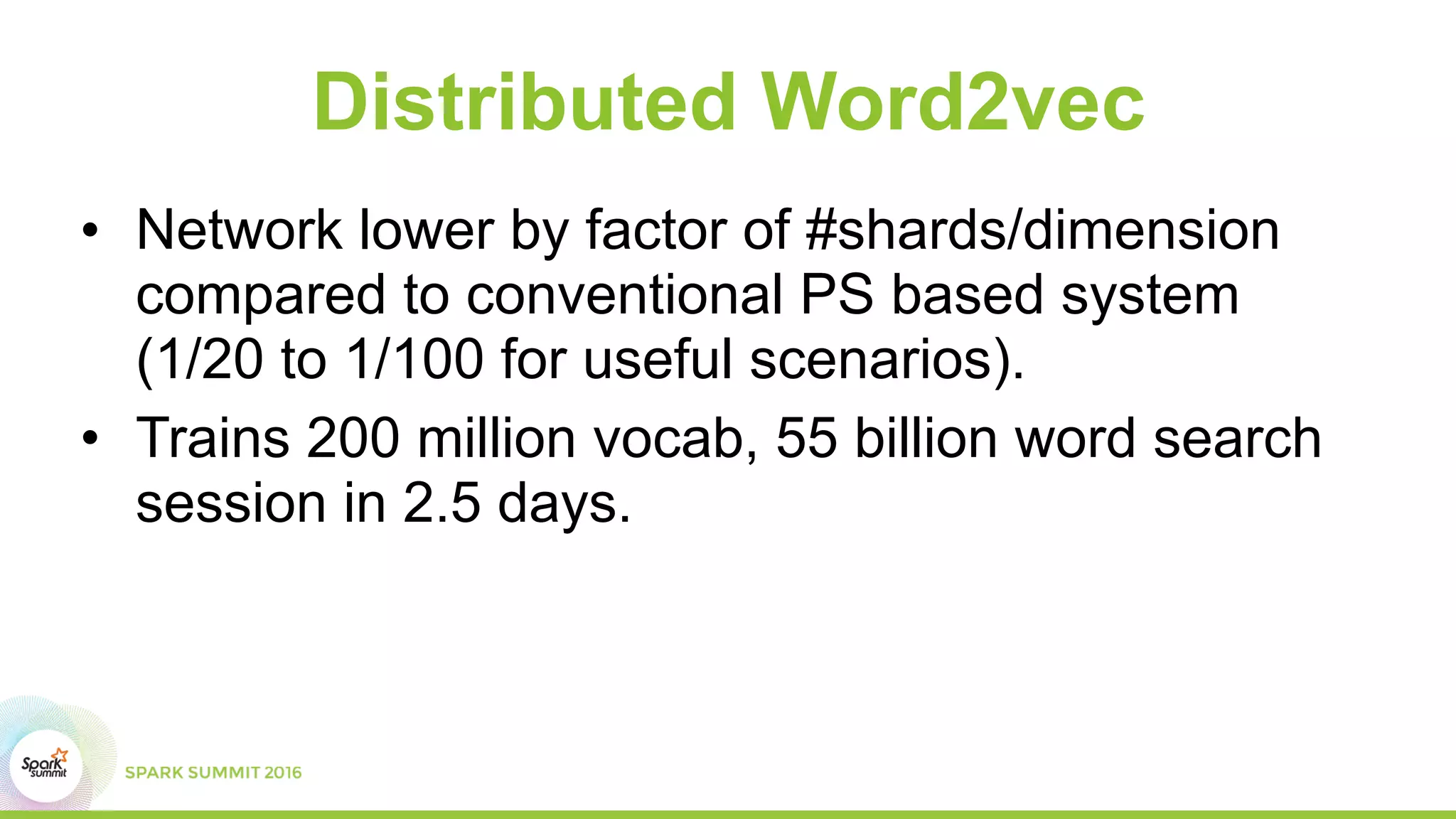 Distributed Word2vec
• Network lower by factor of #shards/dimension
compared to conventional PS based system
(1/20 to 1/100 for useful scenarios).
• Trains 200 million vocab, 55 billion word search
session in 2.5 days.
 