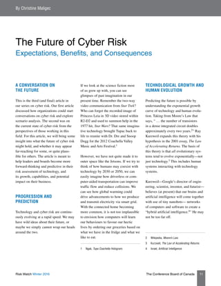 Risk Watch Winter 2016 The Conference Board of Canada 11
A CONVERSATION ON
THE FUTURE
This is the third (and final) article in
our series on cyber risk. Our first article
discussed how organizations could start
conversations on cyber risk and explore
scenario analysis. The second was on
the current state of cyber risk from the
perspectives of those working in this
field. For this article, we will bring some
insight into what the future of cyber risk
might hold, and whether it may appear
far-reaching for some, or quite plaus-
ible for others. The article is meant to
help leaders and boards become more
forward-thinking and predictive in their
risk assessment of technology, and
its growth, capabilities, and potential
impact on their business.
PROGRESSION AND
PREDICTION
Technology and cyber risk are continu-
ously evolving at a rapid speed. We may
have wild ideas about their future, or
maybe we simply cannot wrap our heads
around the two.
If we look at the science fiction most
of us grew up with, you can see
glimpses of past imagination in our
present time. Remember the two-way
video communication from Star Trek?
Who can forget the recorded image of
Princess Leia in 3D video stored within
R2-D2 and used to summon help in the
1977 hit, Star Wars? That same imagina-
tive technology brought Tupac back to
life to reunite with Dr. Dre and Snoop
Dogg for the 2012 Coachella Valley
Music and Arts Festival.1
However, we have not quite made it to
outer space like the Jetsons. If we try to
think of how humans may coexist with
technology by 2030 or 2050, we can
easily imagine how driverless or com-
puter-aided transportation can improve
traffic flow and reduce collisions. We
can see how global warming could
drive advancements to how we produce
and transmit electricity via smart grid.
With the connected home becoming
more common, it is not too implausible
to envision how computers will learn
our behaviours to favour our hectic
lives by ordering our groceries based on
what we have in the fridge and what we
like to eat.
1	Ngak, Tupa Coachella Hologram.
TECHNOLOGICAL GROWTH AND
HUMAN EVOLUTION
Predicting the future is possible by
understanding the exponential growth
curve of technology and human evolu-
tion. Taking from Moore’s Law that
says, “ … the number of transistors
in a dense integrated circuit doubles
approximately every two years.2” Ray
Kurzweil expands this theory with his
hypothesis in the 2001 essay, The Law
of Accelerating Returns. The basis of
this theory is that all evolutionary sys-
tems tend to evolve exponentially—not
just technology.3 This includes human
systems interacting with technology
systems.
Kurzweil—Google’s director of engin-
eering, scientist, inventor, and futurist—
believes (at present) that our brains and
artificial intelligence will come together
with use of tiny nanobots— networks
of computers and software to create a
“hybrid artificial intelligence.4” He may
not be too far off.
2	Wikipedia, Moore’s Law.
3	Kurzweil, The Law of Accelerating Returns.
4	Israel, Artificial Intelligence.
By Christine Maligec
The Future of Cyber Risk
Expectations, Benefits, and Consequences
 