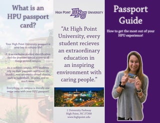 Passport
Guide
How to get the most out of your
HPU experience!
What is an
HPU passport
card? “At High Point
University, every
student recieves
an extraordinary
education in
an inspiring
environment with
caring people.”
1 University Parkway
High Point, NC 27268
www.highpoint.edu
Your High Point University passport is
your key to campus life!
It is an exclusive student identification
card the provides special access to all
things around campus.
As a cashless campus, HPU students
rely on their passport card to eat, do
laundry, rent university owned objects,
such as basketballs, bicycles, and so
much more.
Everything on campus is literally one
swipe away with your HPU passport!
 