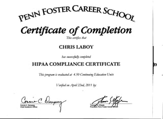 ~.~~fOSTERCAREERSCJ.t~
vp~ ~{
Certificate ofCompletion
This certifies that
CHRIS LABOY
has succes.ifui!J completed
HIPAA COMPLIANCE CERTIFICATE
Thisprogram is evaluated at 4.50 Continuing Education Units
Verified on April22nd, 2011 f?y:
~c[)~
Connie C. Dempsey
Chief Academic Officer
ThomU't;. O'Keefe
Preslcfent, Penn Foster Career ~o61
 