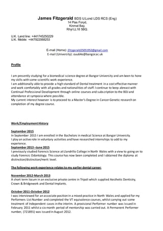 James Fitzgerald BDS U.Lond LDS RCS (Eng)
14 Plas Foryd,
Kinmel Bay,
Rhyl LL18 5BQ.
U.K. Land line: +441745250229
U.K. Mobile: +447922068253
E-mail (Home): jfitzgerald25051952@gmail.com
E-mail (University): ouu64e@bangor.ac.uk
Profile
I am presently studying for a biomedical science degree at Bangor University and am keen to hone
my skills with some scientific work experience.
I am additionally able to provide a high standard of Dental treatment in a cost effective manner
and work comfortably with all grades and nationalities of staff. I continue to keep abreast with
Continual Professional Development through online courses and subscription to the BDJ and
attendance at symposia where possible.
My current interest however is to proceed to a Master’s Degree in Cancer Genetic research on
completion of my degree course.
Work/Employment History
September 2015
In September 2015 I am enrolled in the Bachelors in medical Science at Bangor University.
I play an active role in voluntary activities and have researched internships to add to my
experience.
September 2013 –June 2015
I previously studied Forensic Science at Llandrillo College in North Wales with a view to going on to
study Forensic Odontology. This course has now been completed and I obtained the diploma at
distinction/distinction/merit level.
The following work experience relates to my earlier dental career:
November 2012-March 2013
A short term locum in an exclusive private centre in Tripoli which supplied Aesthetic Dentistry,
Crown & Bridgework and Dental Implants.
October 2011-October 2012
I was interviewed for an associate position in a mixed practice in North Wales and applied for my
Performers List Number and completed the VT equivalence courses, whilst carrying out some
treatment of Independent cases in the interim. A provisional Performer number was issued in
February 2011 whilst a six month period of mentorship was carried out. A Permanent Performer
number, (721891) was issued in August 2012.
 