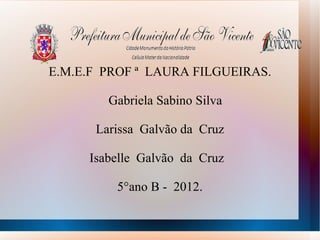 E.M.E.F PROF ª LAURA FILGUEIRAS.

        Gabriela Sabino Silva

      Larissa Galvão da Cruz

     Isabelle Galvão da Cruz

         5°ano B - 2012.
 