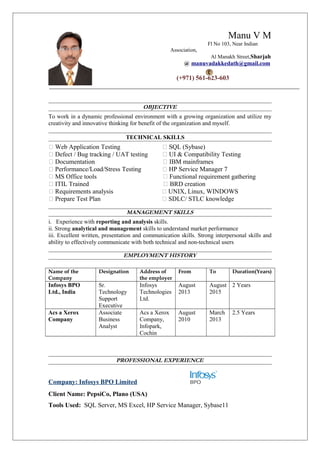 Manu V M
Fl No 103, Near Indian
Association,
Al Manakh Street,Sharjah
@ manuvadakkedath@gmail.com
(+971) 561-623-603
OBJECTIVE
To work in a dynamic professional environment with a growing organization and utilize my
creativity and innovative thinking for benefit of the organization and myself.
TECHNICAL SKILLS
 Web Application Testing  SQL (Sybase)
 Defect / Bug tracking / UAT testing  UI & Compatibility Testing
 Documentation  IBM mainframes
 Performance/Load/Stress Testing  HP Service Manager 7
 MS Office tools  Functional requirement gathering
 ITIL Trained  BRD creation
 Requirements analysis  UNIX, Linux, WINDOWS
 Prepare Test Plan  SDLC/ STLC knowledge
MANAGEMENT SKILLS
i. Experience with reporting and analysis skills.
ii. Strong analytical and management skills to understand market performance
iii. Excellent written, presentation and communication skills. Strong interpersonal skills and
ability to effectively communicate with both technical and non-technical users
EMPLOYMENT HISTORY
Name of the
Company
Designation Address of
the employer
From To Duration(Years)
Infosys BPO
Ltd., India
Sr.
Technology
Support
Executive
Infosys
Technologies
Ltd.
August
2013
August
2015
2 Years
Acs a Xerox
Company
Associate
Business
Analyst
Acs a Xerox
Company,
Infopark,
Cochin
August
2010
March
2013
2.5 Years
PROFESSIONAL EXPERIENCE
Company: Infosys BPO Limited
Client Name: PepsiCo, Plano (USA)
Tools Used: SQL Server, MS Excel, HP Service Manager, Sybase11
 