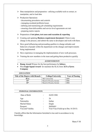  Data manipulation and preparation - utilizing available tools to extract, to
manipulate, and to load data
 Production Operations
- documenting procedures and controls
- managing escalated problems/issues
- defining and maintaining job scheduling requirements
- ensuring client deliverables and service level agreements are met
- preparing metric reports
 Preparation of test plans, test cases and execution & reporting
 Creating and updating Business requirement document if there is any
change in the process, and submit the same to developers and work with them.
 Have good influencing and persuading qualities to change attitudes and
behaviors of people within the department on the changes and improvements
being implemented.
 Have experience in managing the implementation of new work processes.
 Training the new members in the team and getting them productive quickly
ACHIEVEMENTS
• Ramp Award Winner for the best performance by Infosys
• Won Eagle Squad Award for maintain the SLAs from ACS a Xerox
Company
EDUCATION
Title of the Degree with Branch College/University Year of Passing
BCA MG University 2009
12th
Board of Exams, Kerala 2006
10th
Board of Exams, Kerala 2004
PERSONAL INFORMATION
Date of Birth : 26/05/1988
Age : 26
Nationality : Indian
Marital Status : Single
Passport : J0456681
Visa and Validity : Visit Visa (Valid up to Dec 10 2015)
I hereby affirm that the Information furnished is true and in accordance to my
knowledge.
Manu V M
3
 