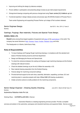  Improving and refining the design by tolerance analysis.
 Proven abilities in participation and presenting design reviews as per client project requirements.
 Change level drawings comparing with previous change level using Team center(10) VisMock up tool.
 Functional expertise in design release process and process sign off (CR/CN).Creation of Process Flow in
Team center Engineering and supporting Process Partner up to stage of Part numbers released.
Senior Engineer Design. April 2013 – Nov. 2014. [1 Years 8
Months]
Castings, Forgings, Raw materials, Fixtures and Special Tools Design.
DANIELI INDIA LTD.
Danieli ranks among three largest suppliers of equipment and plants to the metal industry in the world. The
company has seven factories in Italy, Germany, France, Sweden, Thailand, China and India.
The Headquarter is in Buttrio, North-East of Italy.
Roles & Responsibilities
 To issue Castings and Forgings Rough machining drawings, in compliance with this standard and
bases of finished drawing issued by technical department.
 Design and Managing the fixtures and Special tools.
 To check the coherence between the casting and forgings rough machining drawings and the finished
drawings with relevant revision.
 Check the detailed drawings as per the std. & Make the assembly in 3D.
 Raw material drawing preparation from the finished Drawing.
 Fixtures design for machining component settings.
 Provide technical support to the work shop, assembly, fabrication, expediting, purchase, Q.C and
machining team in executive projects with help of One CAD (tiff drawing visualization).
 Initiate corrective actions to rectify problems for the machining components.
Senior Design Engineer – Drawing Quality Checking. June 2010 – March 2013[2 Years 10
Months]
Automotive Robotics India Pvt Ltd.
Working Place : CATERPILLAR EDC, Chennai
Automotive Robotics is a leading engineering services provider. Provide a complete
services and solution in the automotive, aerospace and industrial machinery and equipment fields. Service consist
Page 4 of 7
 