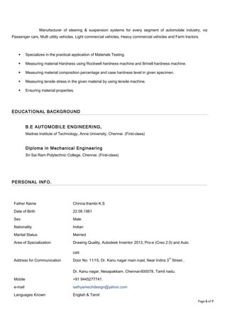 Manufacturer of steering & suspension systems for every segment of automobile industry, viz
Passenger cars, Multi utility vehicles, Light commercial vehicles, Heavy commercial vehicles and Farm tractors.
 Specializes in the practical application of Materials Testing.
 Measuring material Hardness using Rockwell hardness machine and Brinell hardness machine.
 Measuring material composition percentage and case hardness level in given specimen.
 Measuring tensile stress in the given material by using tensile machine.
 Ensuring material properties.
EDUCATIONAL BACKGROUND
B.E AUTOMOBILE ENGINEERING,
Madras Institute of Technology, Anna University, Chennai. (First-class)
Diploma in Mechanical Engineering
Sri Sai Ram Polytechnic College, Chennai. (First-class)
PERSONAL INFO.
Father Name Chinna thambi K.S
Date of Birth 22.08.1981
Sex Male
Nationality Indian
Marital Status Married
Area of Specialization Drawing Quality, Autodesk Inventor 2013, Pro-e (Creo 2.0) and Auto
cad.
Address for Communication Door No: 11/15, Dr. Kanu nagar main road, Near Indira 3
rd
Street ,
Dr. Kanu nagar, Nesapakkam, Chennai-600078, Tamil nadu.
Mobile +91 9445277741.
e-mail sathyamechdesign@yahoo.com
Languages Known English & Tamil
Page 6 of 7
 