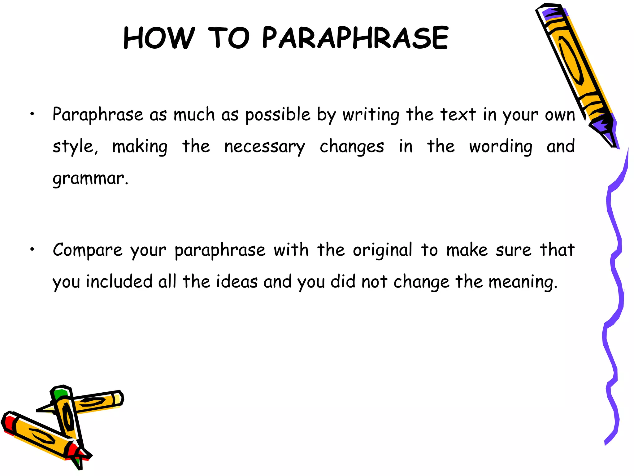 • Paraphrase as much as possible by writing the text in your own
style, making the necessary changes in the wording and
grammar.
• Compare your paraphrase with the original to make sure that
you included all the ideas and you did not change the meaning.
HOW TO PARAPHRASE
 